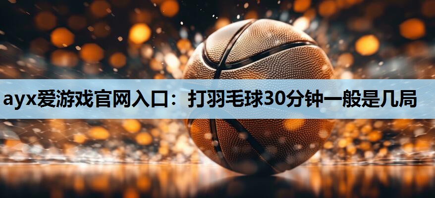 ayx爱游戏官网入口：打羽毛球30分钟一般是几局