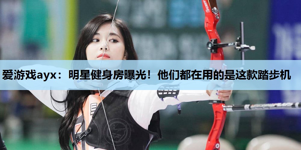 爱游戏ayx：明星健身房曝光！他们都在用的是这款踏步机
