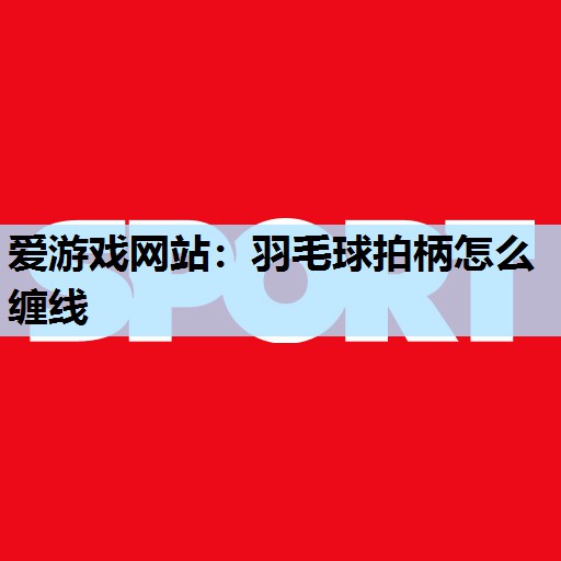 爱游戏网站：羽毛球拍柄怎么缠线